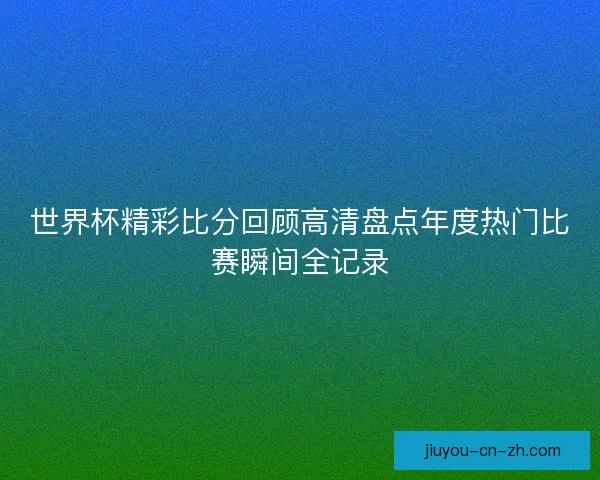世界杯精彩比分回顾高清盘点年度热门比赛瞬间全记录