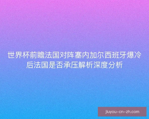 世界杯前瞻法国对阵塞内加尔西班牙爆冷后法国是否承压解析深度分析
