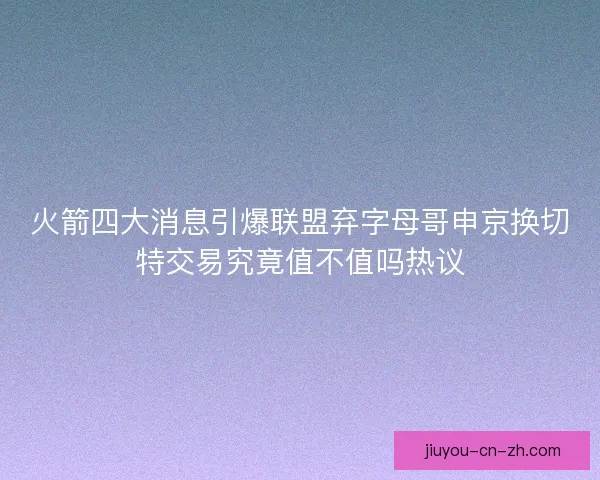 火箭四大消息引爆联盟弃字母哥申京换切特交易究竟值不值吗热议